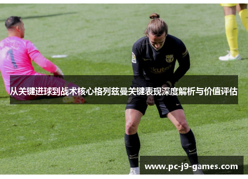从关键进球到战术核心格列兹曼关键表现深度解析与价值评估
